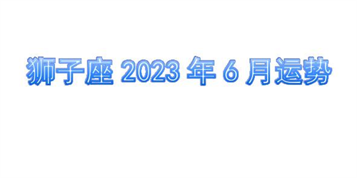 狮子座2023年6月运势详解完整版 狮子座2023年6月份感情运势